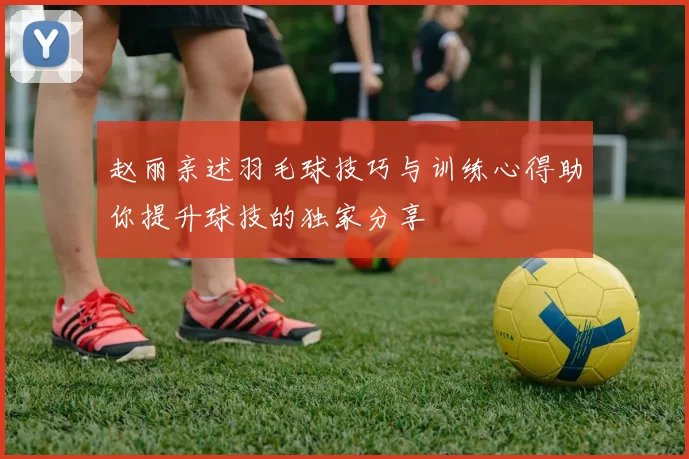 赵丽亲述羽毛球技巧与训练心得助你提升球技的独家分享
