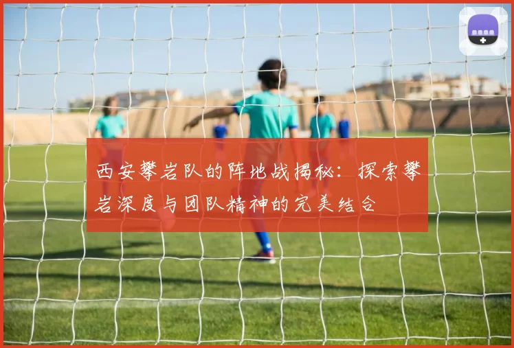 西安攀岩队的阵地战揭秘：探索攀岩深度与团队精神的完美结合