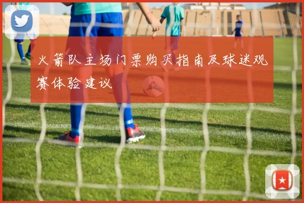 火箭队主场门票购买指南及球迷观赛体验建议