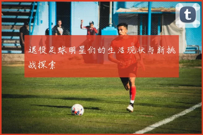 退役足球明星们的生活现状与新挑战探索