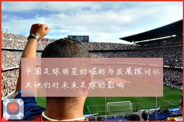 中国足球明星的崛起与发展探讨以及他们对未来足球的影响
