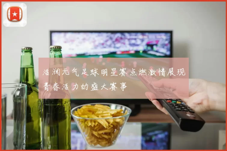 活润元气足球明星赛点燃激情展现青春活力的盛大赛事