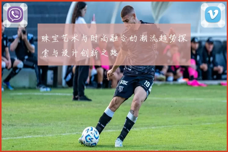 珠宝艺术与时尚融合的潮流趋势探索与设计创新之路