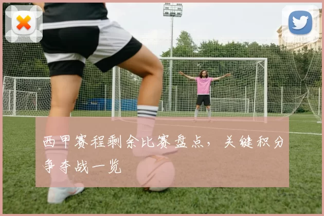 西甲赛程剩余比赛盘点，关键积分争夺战一览