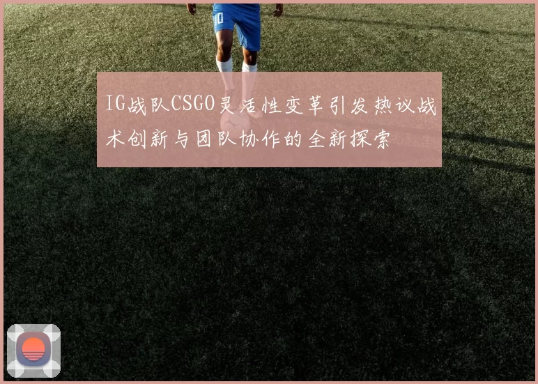 IG战队CSGO灵活性变革引发热议战术创新与团队协作的全新探索