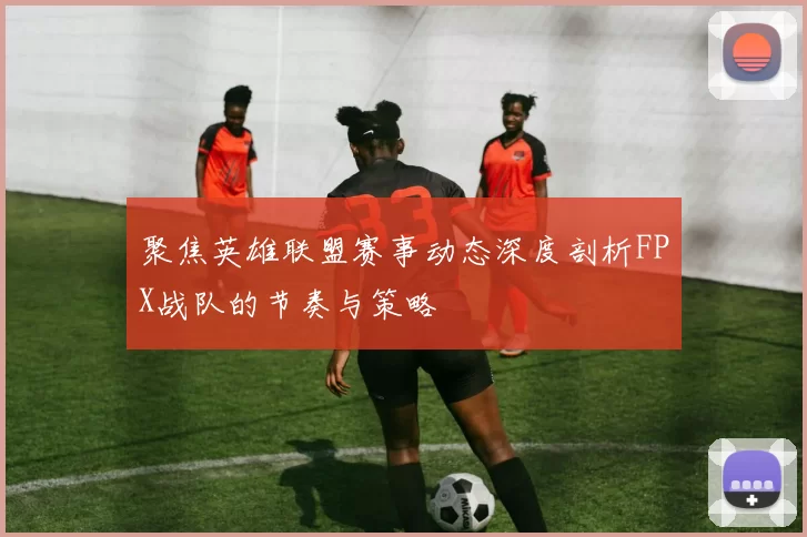 聚焦英雄联盟赛事动态深度剖析FPX战队的节奏与策略