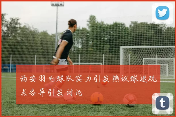 西安羽毛球队实力引发热议球迷观点各异引发讨论