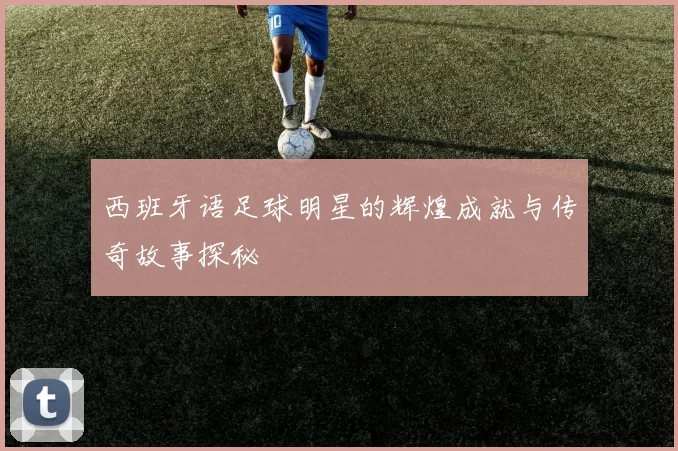 西班牙语足球明星的辉煌成就与传奇故事探秘