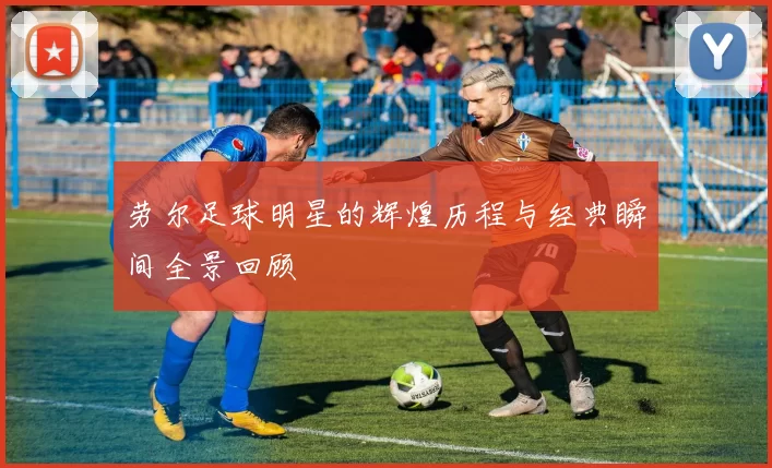 劳尔足球明星的辉煌历程与经典瞬间全景回顾