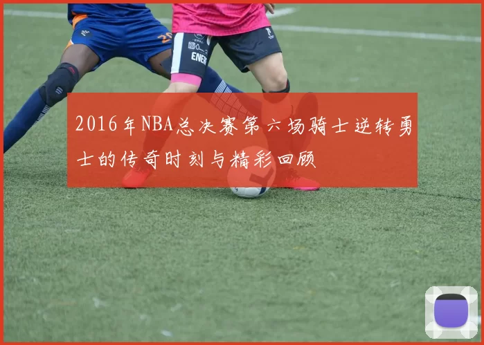 2016年NBA总决赛第六场骑士逆转勇士的传奇时刻与精彩回顾
