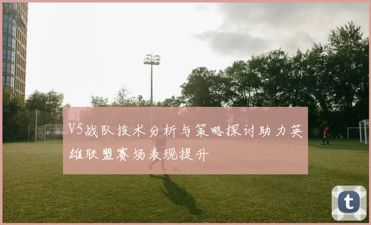 V5战队技术分析与策略探讨助力英雄联盟赛场表现提升