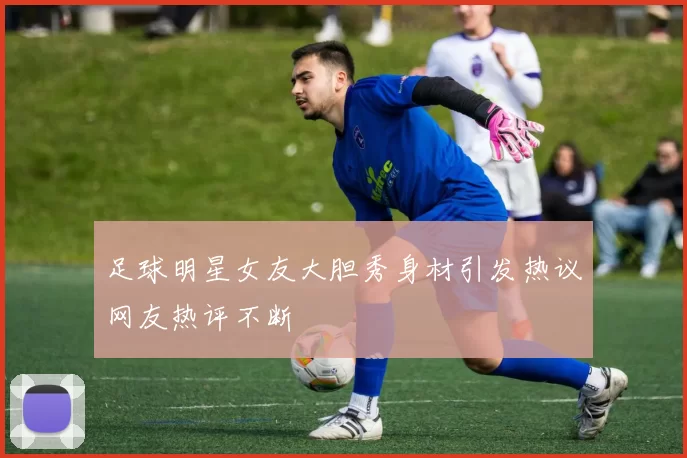 足球明星女友大胆秀身材引发热议网友热评不断