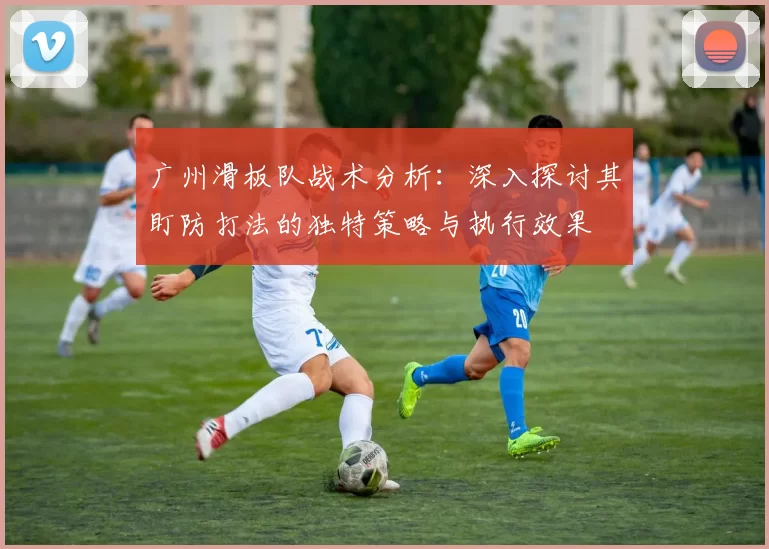 广州滑板队战术分析：深入探讨其盯防打法的独特策略与执行效果
