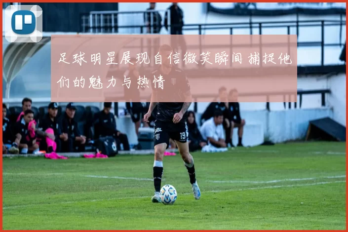 足球明星展现自信微笑瞬间捕捉他们的魅力与热情