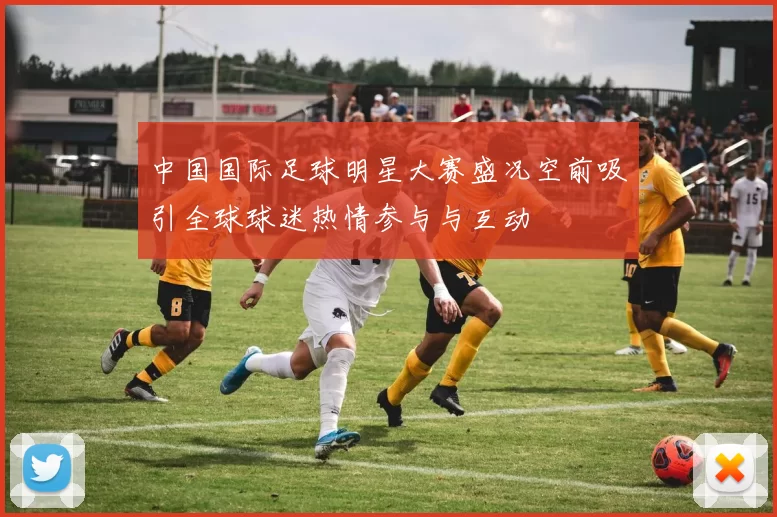中国国际足球明星大赛盛况空前吸引全球球迷热情参与与互动