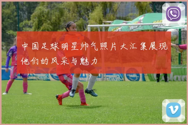 中国足球明星帅气照片大汇集展现他们的风采与魅力