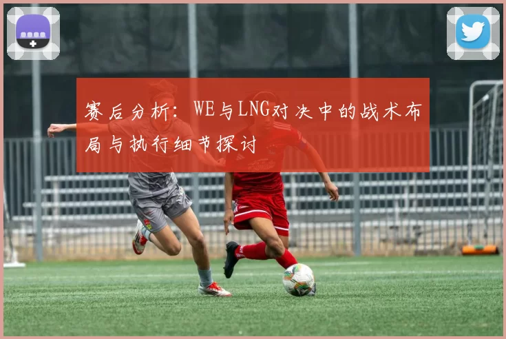 赛后分析：WE与LNG对决中的战术布局与执行细节探讨