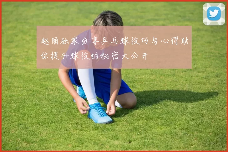 赵丽独家分享乒乓球技巧与心得助你提升球技的秘密大公开