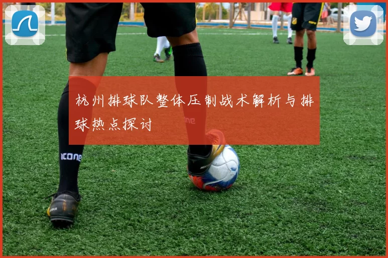 杭州排球队整体压制战术解析与排球热点探讨