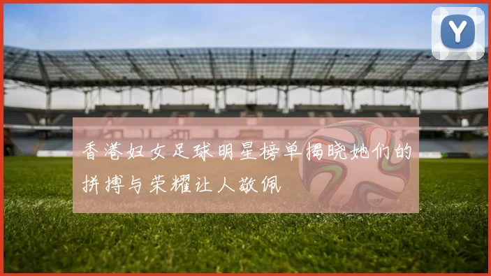 香港妇女足球明星榜单揭晓她们的拼搏与荣耀让人敬佩