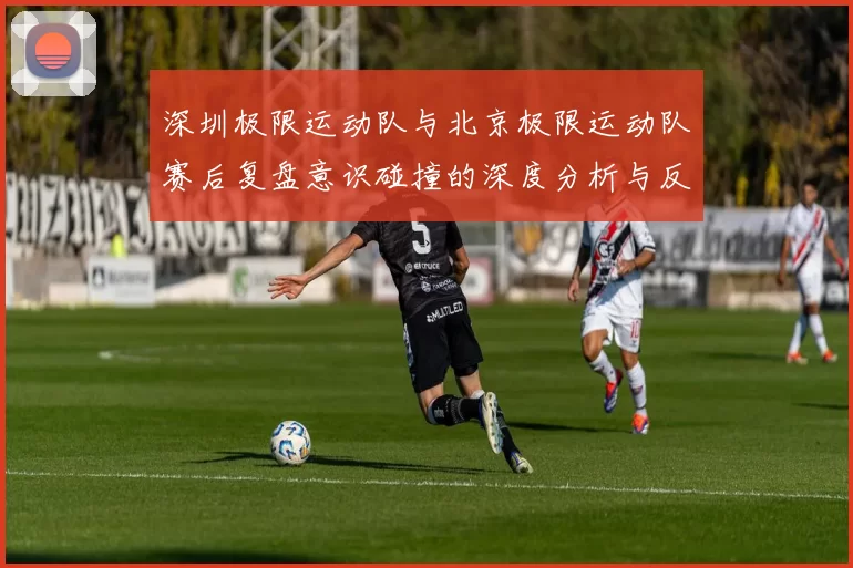 深圳极限运动队与北京极限运动队赛后复盘意识碰撞的深度分析与反思