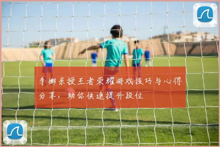 李娜亲授王者荣耀游戏技巧与心得分享，助你快速提升段位