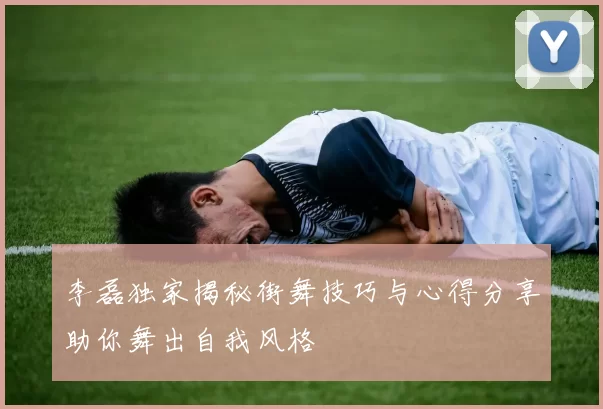 李磊独家揭秘街舞技巧与心得分享助你舞出自我风格