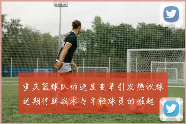 重庆篮球队的速度变革引发热议球迷期待新战术与年轻球员的崛起