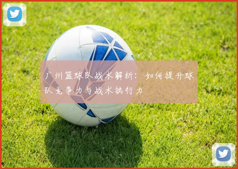 广州篮球队战术解析：如何提升球队竞争力与战术执行力