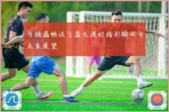 与杨磊畅谈飞盘生涯的精彩瞬间与未来展望