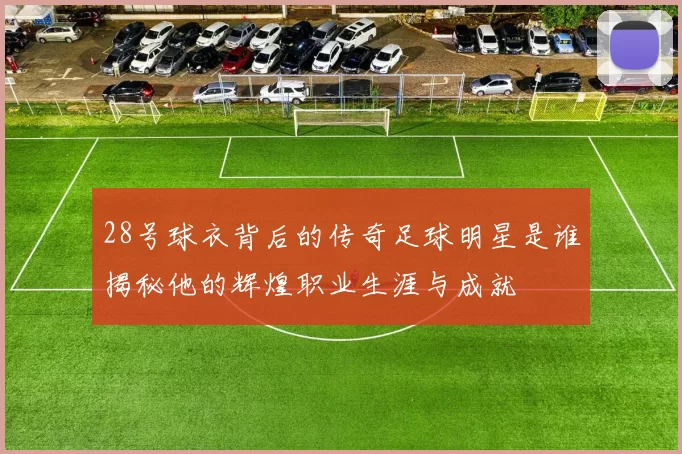 28号球衣背后的传奇足球明星是谁揭秘他的辉煌职业生涯与成就