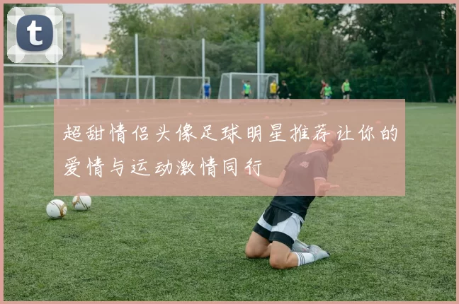 超甜情侣头像足球明星推荐让你的爱情与运动激情同行