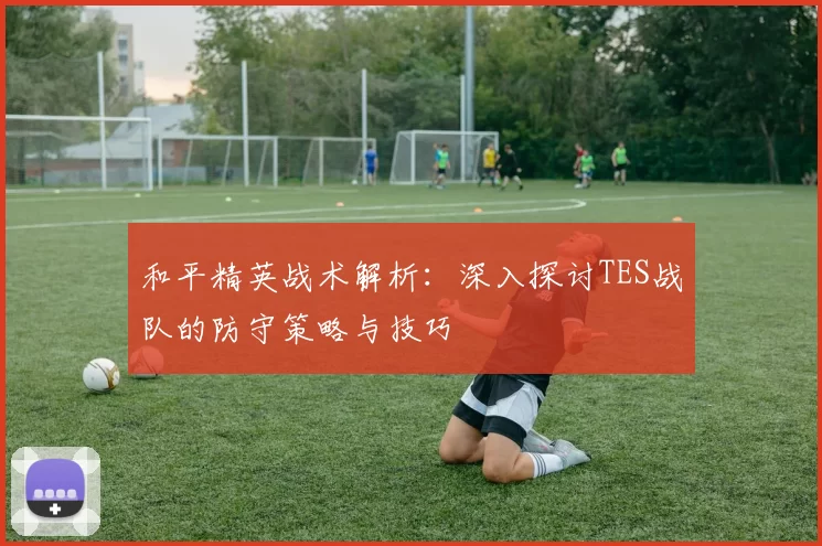 和平精英战术解析：深入探讨TES战队的防守策略与技巧