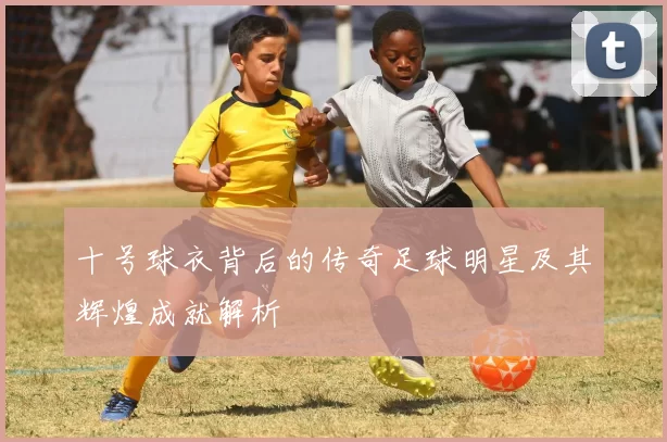 十号球衣背后的传奇足球明星及其辉煌成就解析