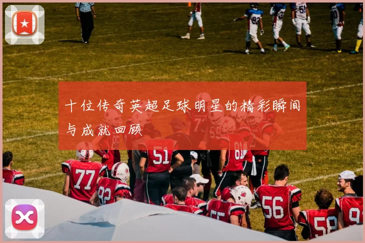 十位传奇英超足球明星的精彩瞬间与成就回顾
