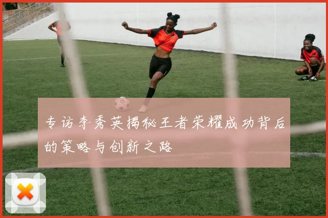 专访李秀英揭秘王者荣耀成功背后的策略与创新之路