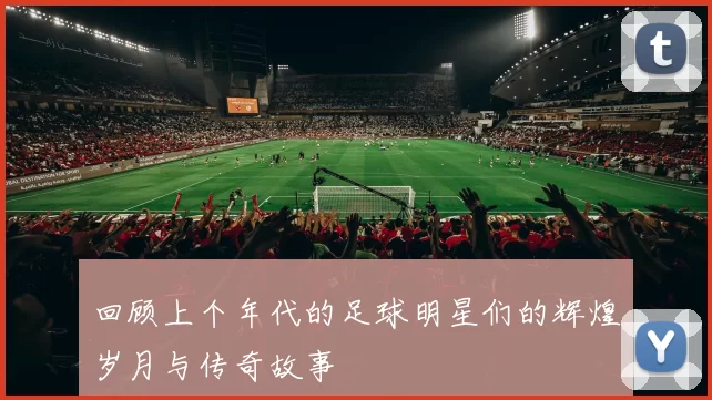 回顾上个年代的足球明星们的辉煌岁月与传奇故事