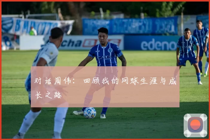 对话周伟：回顾我的网球生涯与成长之路