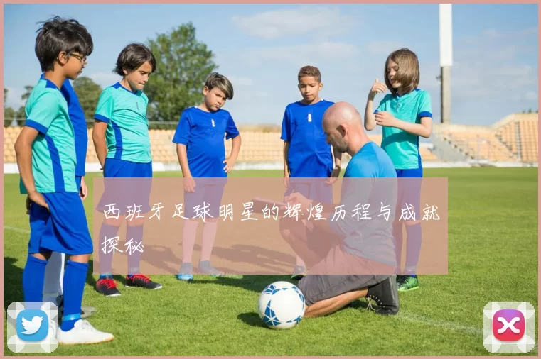 西班牙足球明星的辉煌历程与成就探秘