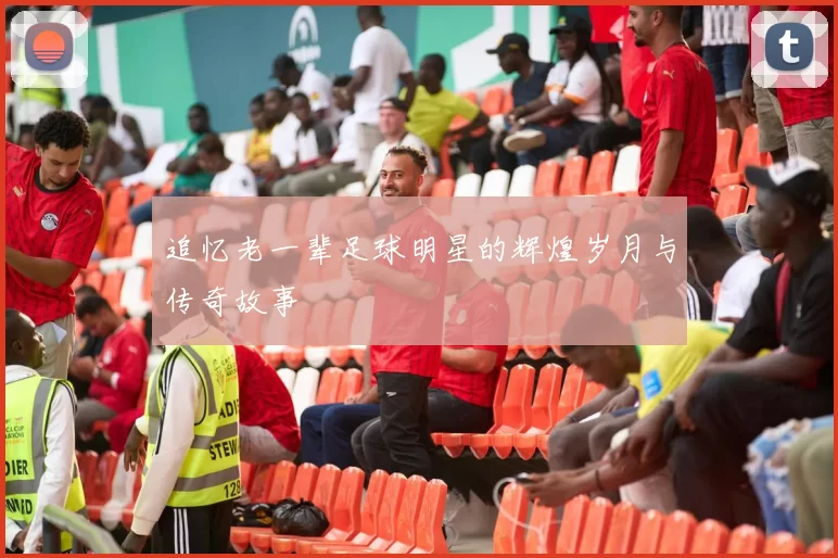 追忆老一辈足球明星的辉煌岁月与传奇故事