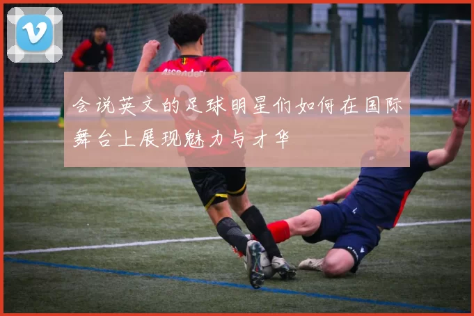 会说英文的足球明星们如何在国际舞台上展现魅力与才华