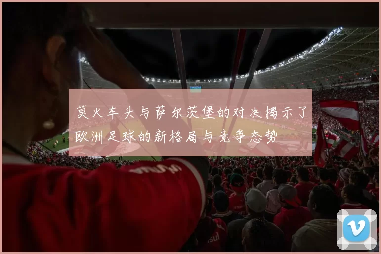 莫火车头与萨尔茨堡的对决揭示了欧洲足球的新格局与竞争态势