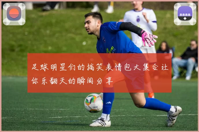 足球明星们的搞笑表情包大集合让你乐翻天的瞬间分享