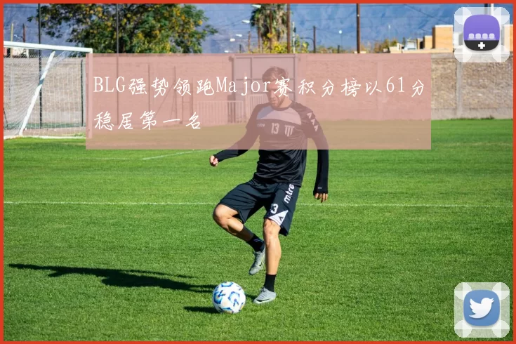 BLG强势领跑Major赛积分榜以61分稳居第一名