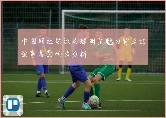 中国网红热议足球明星魅力背后的故事与影响力分析
