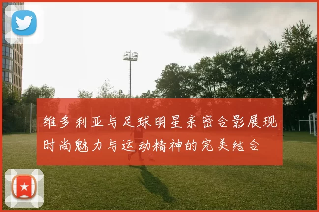 维多利亚与足球明星亲密合影展现时尚魅力与运动精神的完美结合