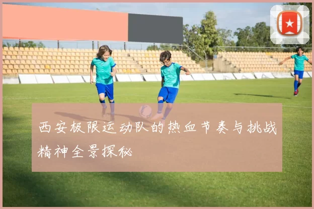 西安极限运动队的热血节奏与挑战精神全景探秘