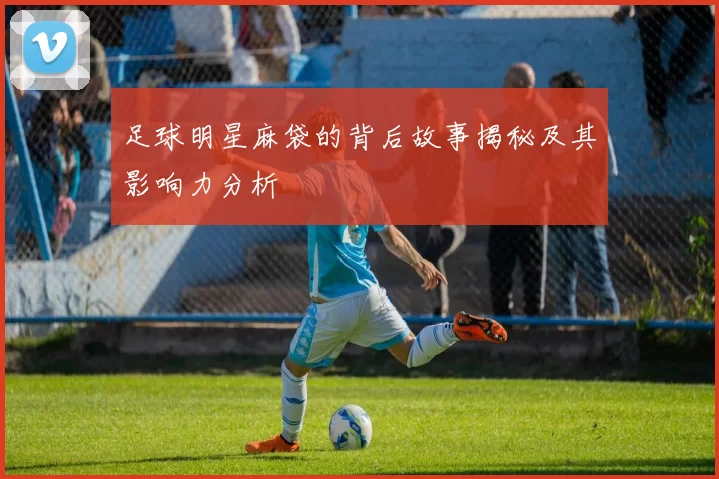 足球明星麻袋的背后故事揭秘及其影响力分析