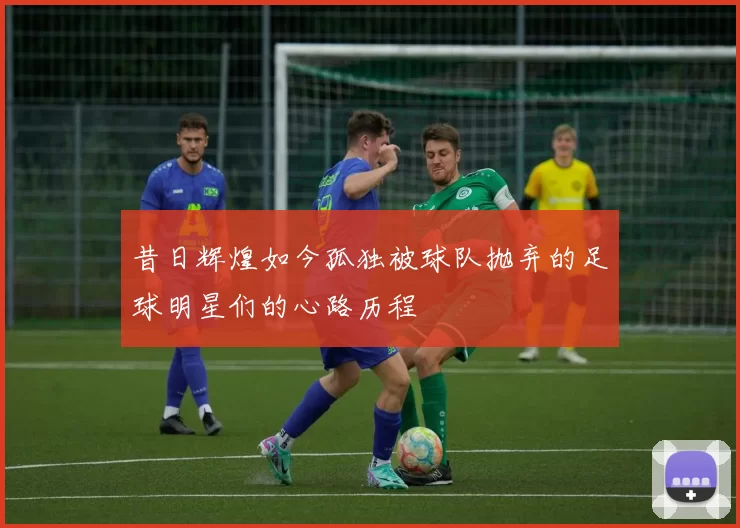 昔日辉煌如今孤独被球队抛弃的足球明星们的心路历程