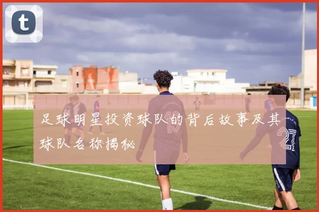 足球明星投资球队的背后故事及其球队名称揭秘